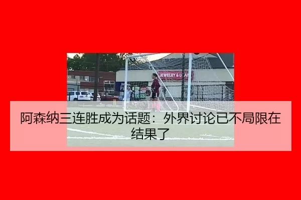 阿森纳三连胜成为话题：外界讨论已不局限在结果了